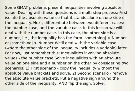 Some GMAT problems present inequalities involving absolute value. Dealing with these questions is a multi step process: First, isolate the absolute value so that it stands alone on one side of the inequality. Next, differentiate between two different cases: the number case, and the variable case. In this lesson we will deal with the number case. In this case, the other side is a number, i.e., the inequality has the form |something| Number We'll deal with the variable case (where the other side of the inequality includes a variable) later. For now, just remember this: Inequalities involving absolute values - the number case Solve inequalities with an absolute value on one side and a number on the other by considering two scenarios: 1) First scenario - copy the inequality without the absolute value brackets and solve. 2) Second scenario - remove the absolute value brackets. Put a negative sign around the other side of the inequality, AND flip the sign. Solve.