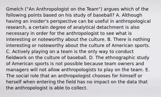 Gmelch ("An Anthropologist on the Team") argues which of the following points based on his study of baseball? A. Although having an insider's perspective can be useful in anthropological research, a certain degree of analytical detachment is also necessary in order for the anthropologist to see what is interesting or noteworthy about the culture. B. There is nothing interesting or noteworthy about the culture of American sports. C. Actively playing on a team is the only way to conduct fieldwork on the culture of baseball. D. The ethnographic study of American sports is not possible because team owners and managers will not allow anthropologists to play on the team. E. The social role that an anthropologist chooses for himself or herself when entering the field has no impact on the data that the anthropologist is able to collect.