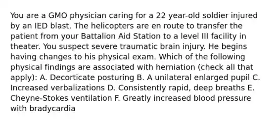 You are a GMO physician caring for a 22 year-old soldier injured by an IED blast. The helicopters are en route to transfer the patient from your Battalion Aid Station to a level III facility in theater. You suspect severe traumatic brain injury. He begins having changes to his physical exam. Which of the following physical findings are associated with herniation (check all that apply): A. Decorticate posturing B. A unilateral enlarged pupil C. Increased verbalizations D. Consistently rapid, deep breaths E. Cheyne-Stokes ventilation F. Greatly increased blood pressure with bradycardia