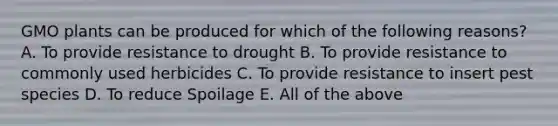 GMO plants can be produced for which of the following reasons? A. To provide resistance to drought B. To provide resistance to commonly used herbicides C. To provide resistance to insert pest species D. To reduce Spoilage E. All of the above