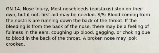 GN 14. Nose Injury, Most nosebleeds (epistaxis) stop on their own, but if not, first aid may be needed. S/S: Blood coming from the nostrils are running down the back of the throat. If the bleeding is from the back of the nose, there may be a feeling of fullness in the ears, coughing up blood, gagging, or choking due to blood in the back of the throat. A broken nose may look crooked.