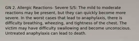 GN 2. Allergic Reactions- Severe S/S: The mild to moderate reactions may be present, but they can quickly become more severe. In the worst cases that lead to anaphylaxis, there is difficulty breathing, wheezing, and tightness of the chest. The victim may have difficulty swallowing and become unconscious. Untreated anaphylaxis can lead to death.