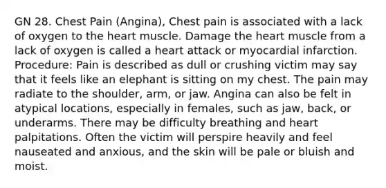 GN 28. Chest Pain (Angina), Chest pain is associated with a lack of oxygen to the heart muscle. Damage the heart muscle from a lack of oxygen is called a heart attack or myocardial infarction. Procedure: Pain is described as dull or crushing victim may say that it feels like an elephant is sitting on my chest. The pain may radiate to the shoulder, arm, or jaw. Angina can also be felt in atypical locations, especially in females, such as jaw, back, or underarms. There may be difficulty breathing and heart palpitations. Often the victim will perspire heavily and feel nauseated and anxious, and the skin will be pale or bluish and moist.