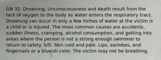 GN 32. Drowning, Unconsciousness and death result from the lack of oxygen to the body as water enters the respiratory tract. Drowning can occur in only a few inches of water at the victim is a child or is injured. The most common causes are accidents , sudden illness, cramping, alcohol consumption, and getting into areas where the person is not a strong enough swimmer to return to safety. S/S: Skin cold and pale. Lips, earlobes, and fingernails or a blueish color. The victim may not be breathing.