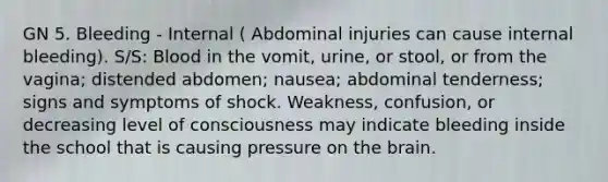 GN 5. Bleeding - Internal ( Abdominal injuries can cause internal bleeding). S/S: Blood in the vomit, urine, or stool, or from the vagina; distended abdomen; nausea; abdominal tenderness; signs and symptoms of shock. Weakness, confusion, or decreasing level of consciousness may indicate bleeding inside the school that is causing pressure on the brain.