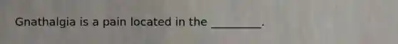 Gnathalgia is a pain located in the _________.