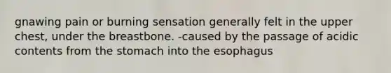 gnawing pain or burning sensation generally felt in the upper chest, under the breastbone. -caused by the passage of acidic contents from <a href='https://www.questionai.com/knowledge/kLccSGjkt8-the-stomach' class='anchor-knowledge'>the stomach</a> into <a href='https://www.questionai.com/knowledge/kSjVhaa9qF-the-esophagus' class='anchor-knowledge'>the esophagus</a>