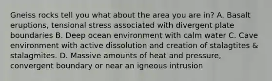 Gneiss rocks tell you what about the area you are in? A. Basalt eruptions, tensional stress associated with divergent plate boundaries B. Deep ocean environment with calm water C. Cave environment with active dissolution and creation of stalagtites & stalagmites. D. Massive amounts of heat and pressure, convergent boundary or near an igneous intrusion
