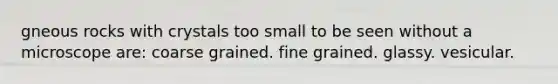 gneous rocks with crystals too small to be seen without a microscope are: coarse grained. fine grained. glassy. vesicular.