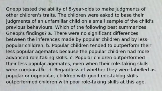 Gnepp tested the ability of 8-year-olds to make judgments of other children's traits. The children were asked to base their judgments of an unfamiliar child on a small sample of the child's previous behaviours. Which of the following best summarizes Gnepp's findings? a. There were no significant differences between the inferences made by popular children and by less- popular children. b. Popular children tended to outperform their less popular agemates because the popular children had more advanced role-taking skills. c. Popular children outperformed their less popular agemates, even when their role-taking skills were comparable. d. Regardless of whether they were labelled as popular or unpopular, children with good role-taking skills outperformed children with poor role-taking skills at this age.