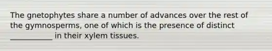 The gnetophytes share a number of advances over the rest of the gymnosperms, one of which is the presence of distinct ___________ in their xylem tissues.