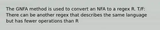 The GNFA method is used to convert an NFA to a regex R. T/F: There can be another regex that describes the same language but has fewer operations than R