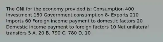 The GNI for the economy provided is: Consumption 400 Investment 150 Government consumption 8- Exports 210 Imports 60 Foreign income payment to domestic factors 20 Domestic income payment to foreign factors 10 Net unilateral transfers 5 A. 20 B. 790 C. 780 D. 10