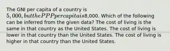 The GNI per capita of a country is 5,000, but the PPP per capita is8,000. Which of the following can be inferred from the given data? The cost of living is the same in that country as the United States. The cost of living is lower in that country than the United States. The cost of living is higher in that country than the United States.