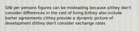 GNI per persons figures can be misleading because a)they don't consider differences in the cost of living b)they also include barter agreements c)they provide a dynamic picture of development d)they don't consider exchange rates