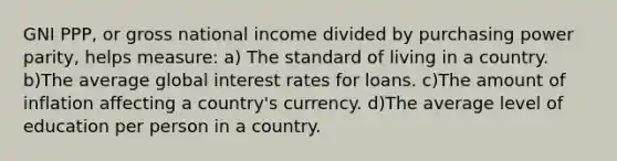 GNI PPP, or gross national income divided by <a href='https://www.questionai.com/knowledge/kqVB2z6LCN-purchasing-power-parity' class='anchor-knowledge'>purchasing power parity</a>, helps measure: a) The standard of living in a country. b)The average global <a href='https://www.questionai.com/knowledge/kUDTXKmzs3-interest-rates' class='anchor-knowledge'>interest rates</a> for loans. c)The amount of inflation affecting a country's currency. d)The average level of education per person in a country.