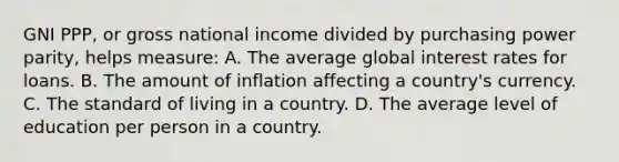 GNI PPP, or gross national income divided by purchasing power parity, helps measure: A. The average global interest rates for loans. B. The amount of inflation affecting a country's currency. C. The standard of living in a country. D. The average level of education per person in a country.