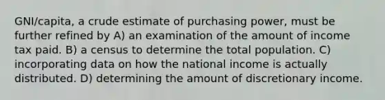 GNI/capita, a crude estimate of purchasing power, must be further refined by A) an examination of the amount of income tax paid. B) a census to determine the total population. C) incorporating data on how the national income is actually distributed. D) determining the amount of discretionary income.