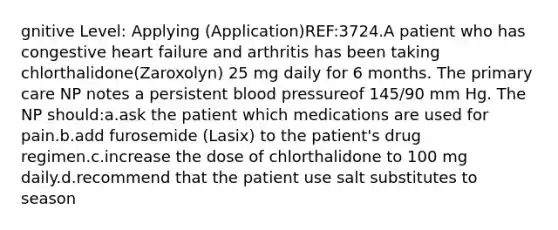 gnitive Level: Applying (Application)REF:3724.A patient who has congestive heart failure and arthritis has been taking chlorthalidone(Zaroxolyn) 25 mg daily for 6 months. The primary care NP notes a persistent blood pressureof 145/90 mm Hg. The NP should:a.ask the patient which medications are used for pain.b.add furosemide (Lasix) to the patient's drug regimen.c.increase the dose of chlorthalidone to 100 mg daily.d.recommend that the patient use salt substitutes to season