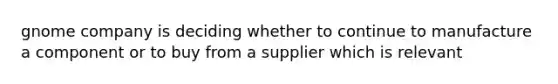 gnome company is deciding whether to continue to manufacture a component or to buy from a supplier which is relevant