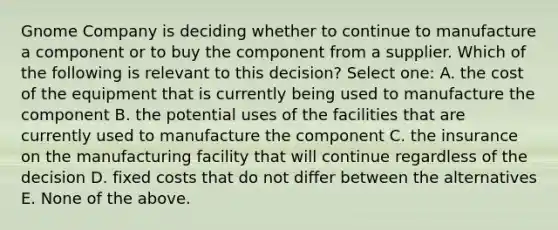 Gnome Company is deciding whether to continue to manufacture a component or to buy the component from a supplier. Which of the following is relevant to this decision? Select one: A. the cost of the equipment that is currently being used to manufacture the component B. the potential uses of the facilities that are currently used to manufacture the component C. the insurance on the manufacturing facility that will continue regardless of the decision D. fixed costs that do not differ between the alternatives E. None of the above.