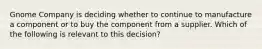 Gnome Company is deciding whether to continue to manufacture a component or to buy the component from a supplier. Which of the following is relevant to this​ decision?