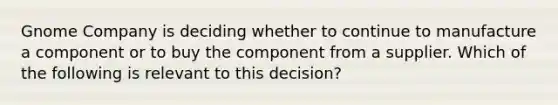 Gnome Company is deciding whether to continue to manufacture a component or to buy the component from a supplier. Which of the following is relevant to this​ decision?