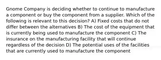 Gnome Company is deciding whether to continue to manufacture a component or buy the component from a supplier. Which of the following is relevant to this decision? A) Fixed costs that do not differ between the alternatives B) The cost of the equipment that is currently being used to manufacture the component C) The insurance on the manufacturing facility that will continue regardless of the decision D) The potential uses of the facilities that are currently used to manufacture the component