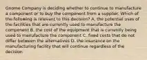 Gnome Company is deciding whether to continue to manufacture a component or to buy the component from a supplier. Which of the following is relevant to this​ decision? A. the potential uses of the facilities that are currently used to manufacture the component B. the cost of the equipment that is currently being used to manufacture the component C. fixed costs that do not differ between the alternatives D. the insurance on the manufacturing facility that will continue regardless of the decision