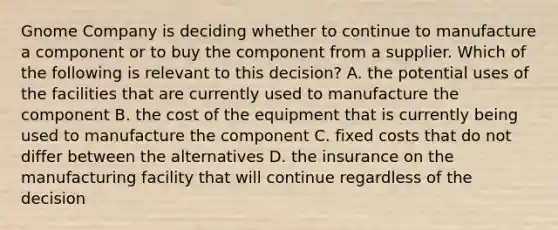 Gnome Company is deciding whether to continue to manufacture a component or to buy the component from a supplier. Which of the following is relevant to this​ decision? A. the potential uses of the facilities that are currently used to manufacture the component B. the cost of the equipment that is currently being used to manufacture the component C. fixed costs that do not differ between the alternatives D. the insurance on the manufacturing facility that will continue regardless of the decision