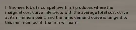 If Gnomes-R-Us (a competitive firm) produces where the marginal cost curve intersects with the average total cost curve at its minimum point, and the firms demand curve is tangent to this minimum point, the firm will earn: