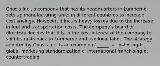 Gnosis Inc., a company that has its headquarters in Lumberne, sets up manufacturing units in different countries to increase cost savings. However, it incurs heavy losses due to the increase in fuel and transportation costs. The company's board of directors decides that it is in the best interest of the company to shift its units back to Lumberne and use local labor. The strategy adopted by Gnosis Inc. is an example of _____. a. inshoring b. global marketing standardization c. international franchising d. countertrading