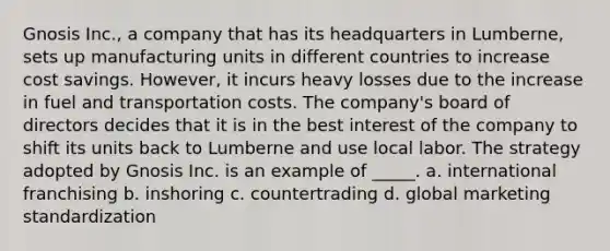 Gnosis Inc., a company that has its headquarters in Lumberne, sets up manufacturing units in different countries to increase cost savings. However, it incurs heavy losses due to the increase in fuel and transportation costs. The company's board of directors decides that it is in the best interest of the company to shift its units back to Lumberne and use local labor. The strategy adopted by Gnosis Inc. is an example of _____. a. international franchising b. inshoring c. countertrading d. global marketing standardization