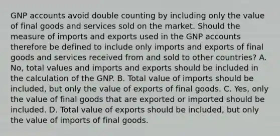 GNP accounts avoid double counting by including only the value of final goods and services sold on the market. Should the measure of imports and exports used in the GNP accounts therefore be defined to include only imports and exports of final goods and services received from and sold to other​ countries? A. No, total values and imports and exports should be included in the calculation of the GNP. B. Total value of imports should be​ included, but only the value of exports of final goods. C. Yes, only the value of final goods that are exported or imported should be included. D. Total value of exports should be​ included, but only the value of imports of final goods.