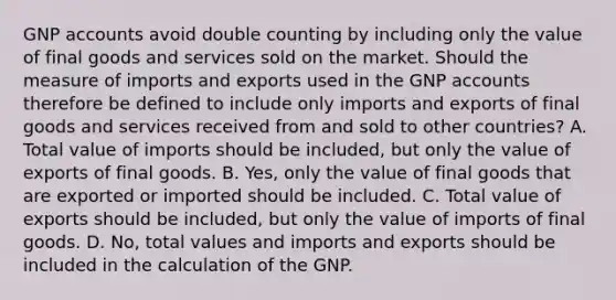 GNP accounts avoid double counting by including only the value of final goods and services sold on the market. Should the measure of imports and exports used in the GNP accounts therefore be defined to include only imports and exports of final goods and services received from and sold to other​ countries? A. Total value of imports should be​ included, but only the value of exports of final goods. B. ​Yes, only the value of final goods that are exported or imported should be included. C. Total value of exports should be​ included, but only the value of imports of final goods. D. ​No, total values and imports and exports should be included in the calculation of the GNP.