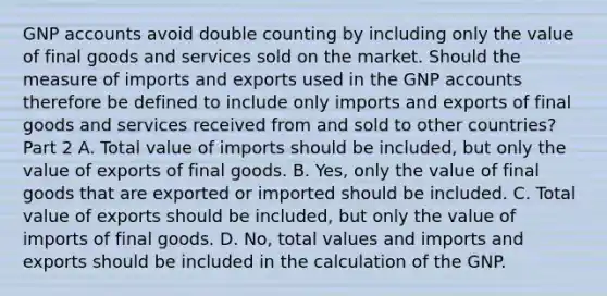 GNP accounts avoid double counting by including only the value of final goods and services sold on the market. Should the measure of imports and exports used in the GNP accounts therefore be defined to include only imports and exports of final goods and services received from and sold to other​ countries? Part 2 A. Total value of imports should be​ included, but only the value of exports of final goods. B. ​Yes, only the value of final goods that are exported or imported should be included. C. Total value of exports should be​ included, but only the value of imports of final goods. D. ​No, total values and imports and exports should be included in the calculation of the GNP.