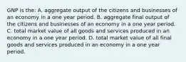 GNP is the: A. aggregate output of the citizens and businesses of an economy in a one year period. B. aggregate final output of the citizens and businesses of an economy in a one year period. C. total market value of all goods and services produced in an economy in a one year period. D. total market value of all final goods and services produced in an economy in a one year period.