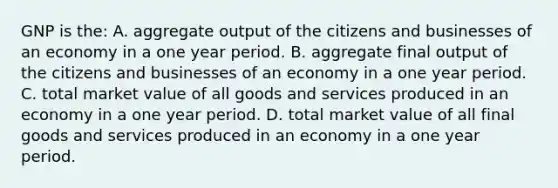 GNP is the: A. aggregate output of the citizens and businesses of an economy in a one year period. B. aggregate final output of the citizens and businesses of an economy in a one year period. C. total market value of all goods and services produced in an economy in a one year period. D. total market value of all final goods and services produced in an economy in a one year period.