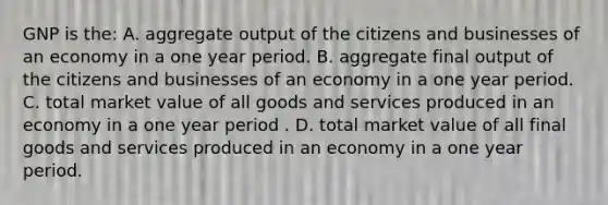 GNP is the: A. aggregate output of the citizens and businesses of an economy in a one year period. B. aggregate final output of the citizens and businesses of an economy in a one year period. C. total market value of all goods and services produced in an economy in a one year period . D. total market value of all final goods and services produced in an economy in a one year period.