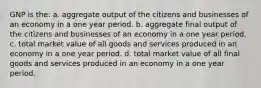 GNP is the: a. aggregate output of the citizens and businesses of an economy in a one year period. b. aggregate final output of the citizens and businesses of an economy in a one year period. c. total market value of all goods and services produced in an economy in a one year period. d. total market value of all final goods and services produced in an economy in a one year period.