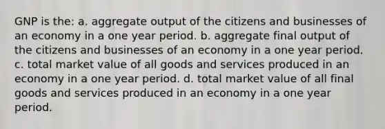 GNP is the: a. aggregate output of the citizens and businesses of an economy in a one year period. b. aggregate final output of the citizens and businesses of an economy in a one year period. c. total market value of all goods and services produced in an economy in a one year period. d. total market value of all final goods and services produced in an economy in a one year period.