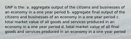 GNP is the: a. aggregate output of the citizens and businesses of an economy in a one year period b. aggregate final output of the citizens and businesses of an economy in a one year period c. total market value of all goods and services produced in an economy in a one year period d. total market value of all final goods and services produced in an economy in a one year period