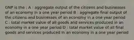 GNP is the : A : aggregate output of the citizens and businesses of an economy in a one year period B : aggregate final output of the citizens and businesses of an economy in a one year period C : total market value of all goods and services produced in an economy in a one year period D : total market value of all final goods and services produced in an economy in a one year period