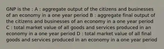 GNP is the : A : aggregate output of the citizens and businesses of an economy in a one year period B : aggregate final output of the citizens and businesses of an economy in a one year period C : total market value of all goods and services produced in an economy in a one year period D : total market value of all final goods and services produced in an economy in a one year period