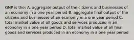 GNP is the: A. aggregate output of the citizens and businesses of an economy in a one year period B. aggregate final output of the citizens and businesses of an economy in a one year period C. total market value of all goods and services produced in an economy in a one year period D. total market value of all final goods and services produced in an economy in a one year period