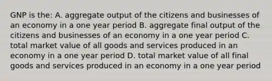 GNP is the: A. aggregate output of the citizens and businesses of an economy in a one year period B. aggregate final output of the citizens and businesses of an economy in a one year period C. total market value of all goods and services produced in an economy in a one year period D. total market value of all final goods and services produced in an economy in a one year period