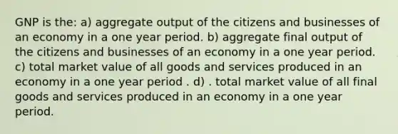 GNP is the: a) aggregate output of the citizens and businesses of an economy in a one year period. b) aggregate final output of the citizens and businesses of an economy in a one year period. c) total market value of all goods and services produced in an economy in a one year period . d) . total market value of all final goods and services produced in an economy in a one year period.