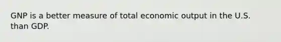 GNP is a better measure of total economic output in the U.S. than GDP.