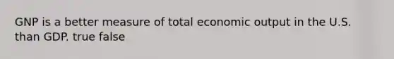 GNP is a better measure of total economic output in the U.S. than GDP. true false