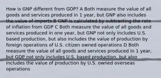 How is GNP different from GDP? A Both measure the value of all goods and services produced in 1 year, but GNP also includes the value of imports B GNP is calculated by subtracting the rate of inflation from GDP C Both measure the value of all goods and services produced in one year, but GNP not only includes U.S. based production, but also includes the value of production by foreign operations of U.S. citizen owned operations D Both measure the value of all goods and services produced in 1 year, but GDP not only includes U.S. based production, but also includes the value of production by U.S. owned overseas operations